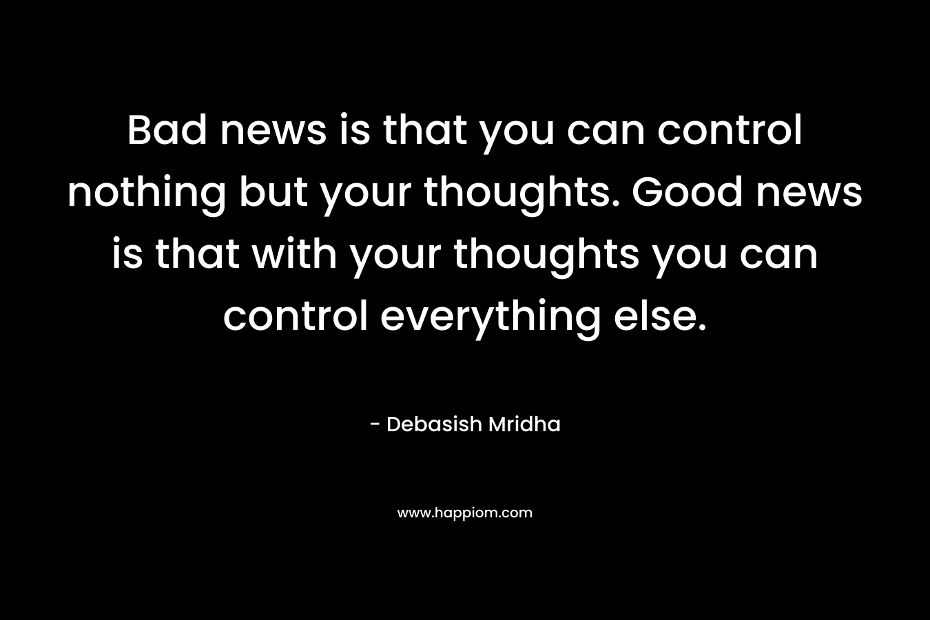 Bad news is that you can control nothing but your thoughts. Good news is that with your thoughts you can control everything else. – Debasish Mridha