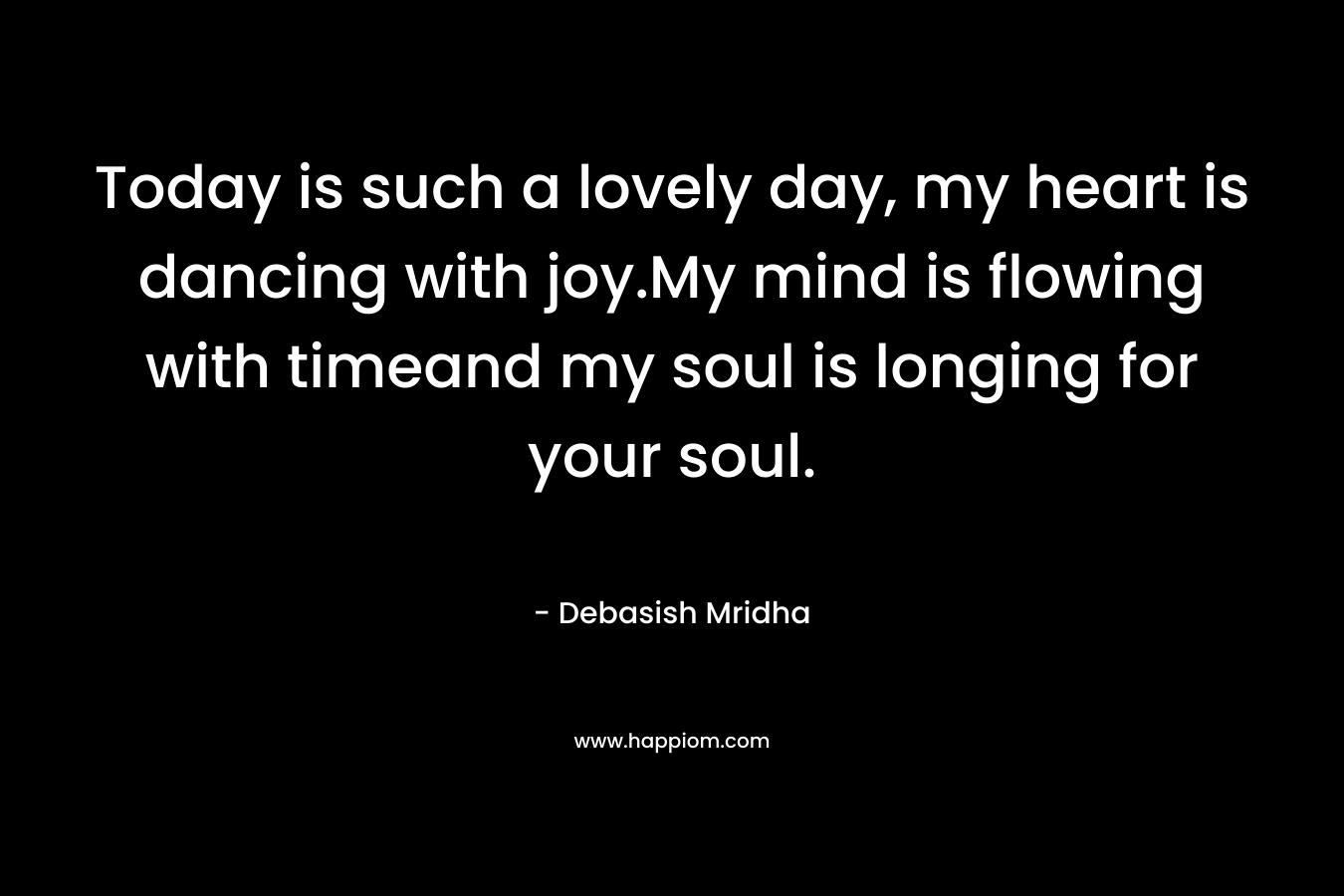 Today is such a lovely day, my heart is dancing with joy.My mind is flowing with timeand my soul is longing for your soul. – Debasish Mridha