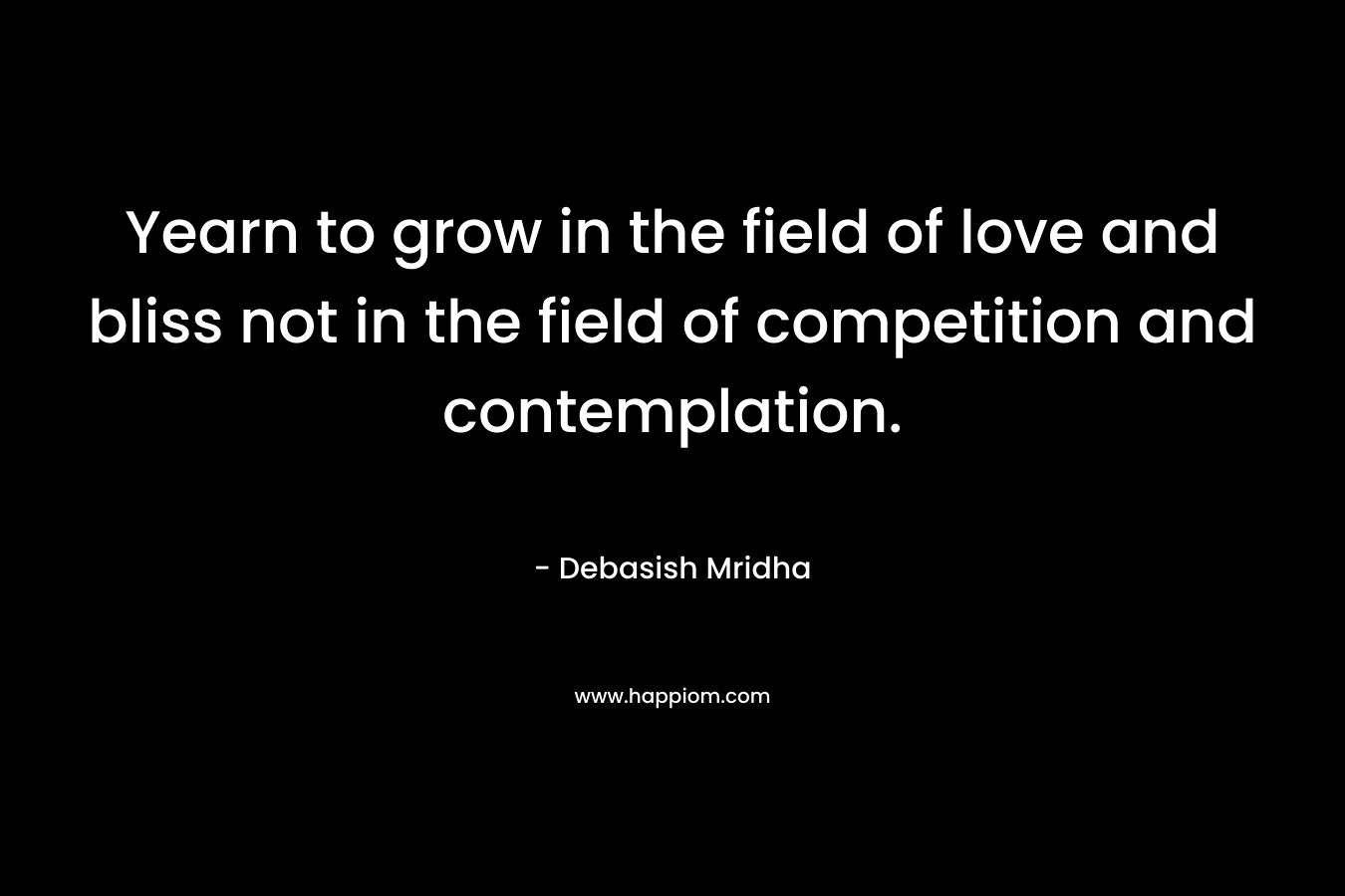 Yearn to grow in the field of love and bliss not in the field of competition and contemplation. – Debasish Mridha