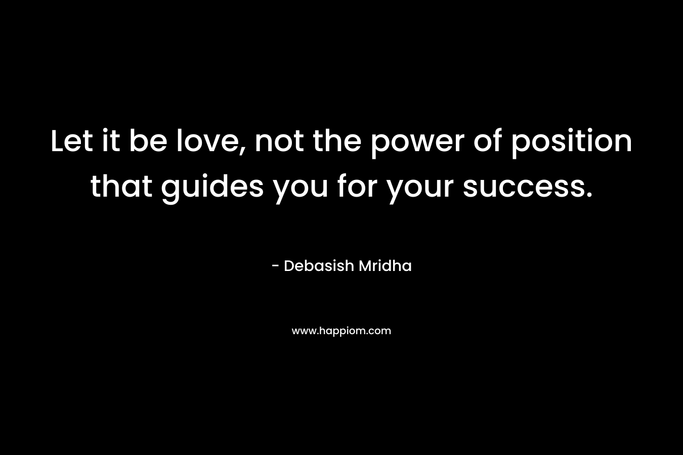 Let it be love, not the power of position that guides you for your success.