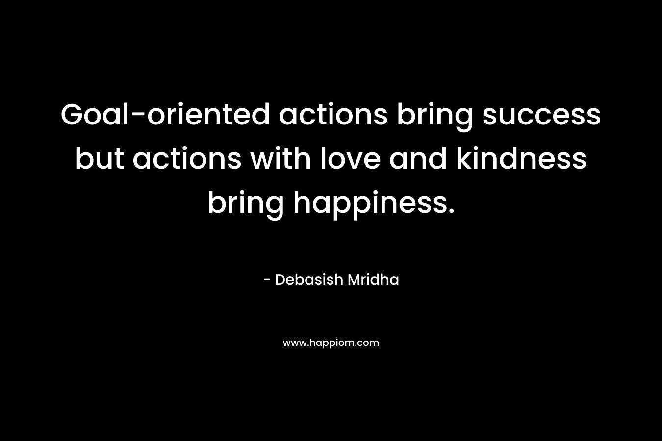 Goal-oriented actions bring success but actions with love and kindness bring happiness. – Debasish Mridha