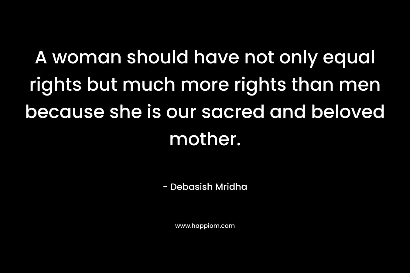 A woman should have not only equal rights but much more rights than men because she is our sacred and beloved mother. – Debasish Mridha