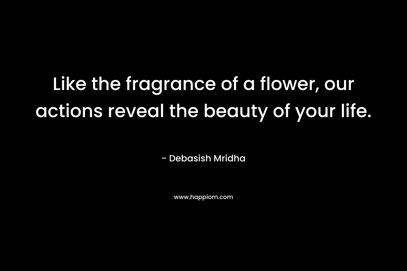 Like the fragrance of a flower, our actions reveal the beauty of your life. – Debasish Mridha