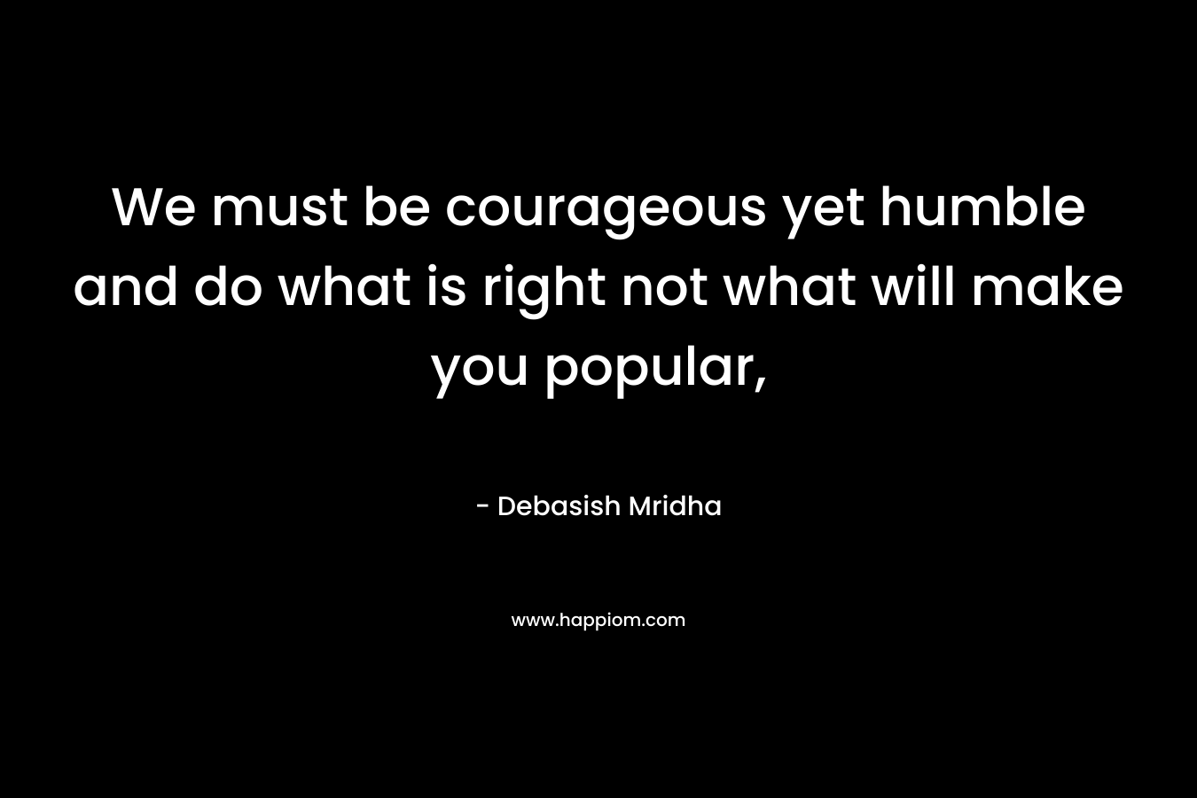 We must be courageous yet humble and do what is right not what will make you popular, – Debasish Mridha