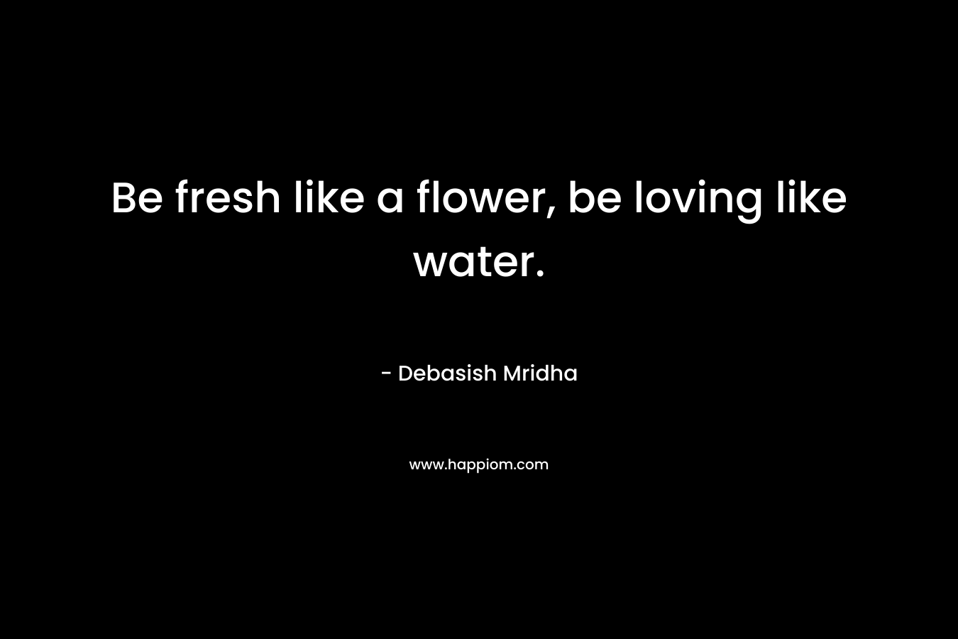 Be fresh like a flower, be loving like water.