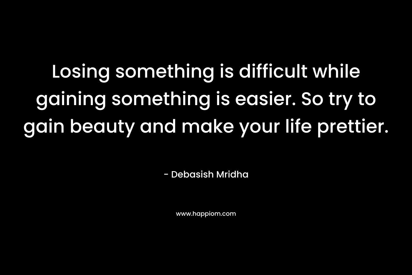 Losing something is difficult while gaining something is easier. So try to gain beauty and make your life prettier. – Debasish Mridha