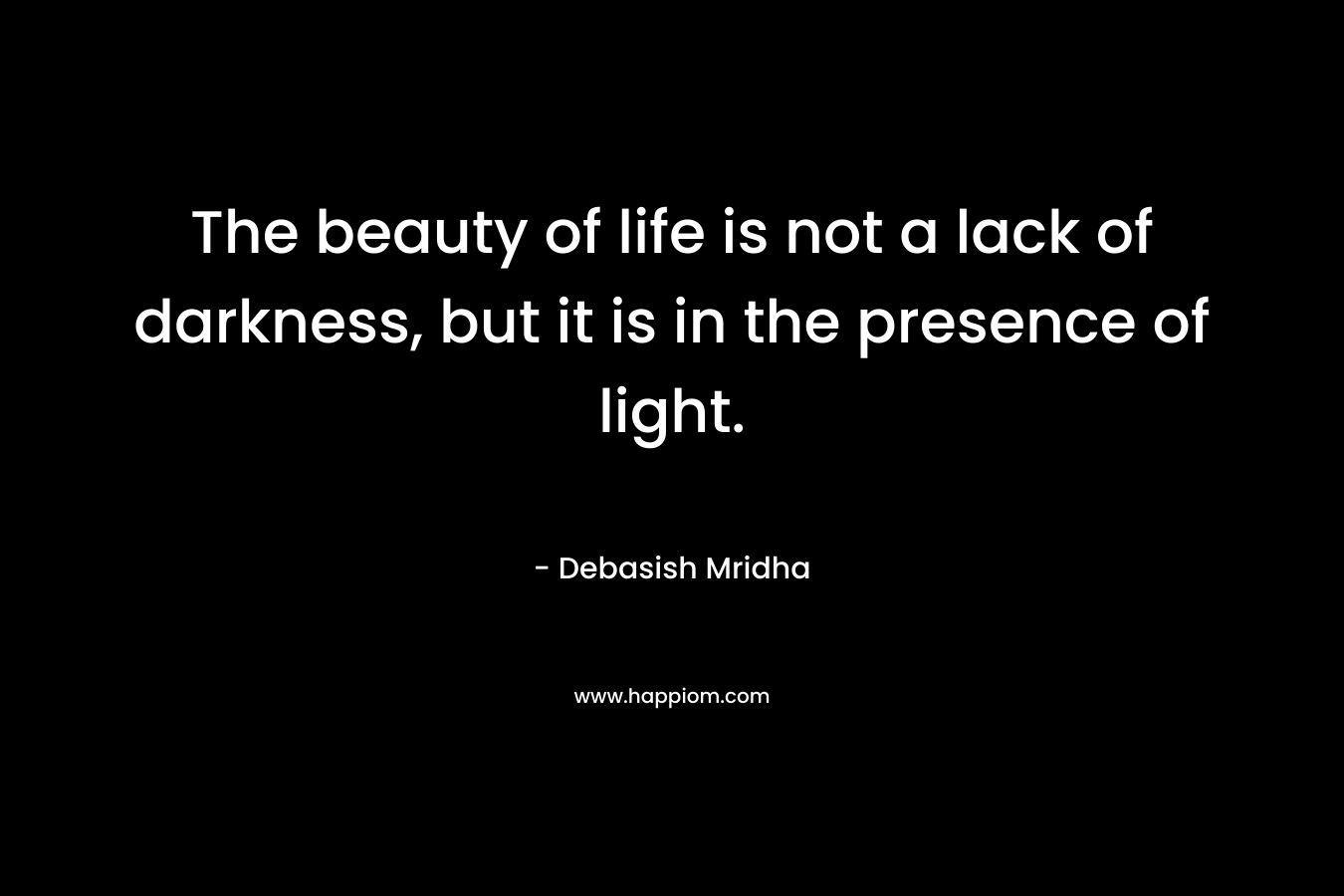 The beauty of life is not a lack of darkness, but it is in the presence of light.