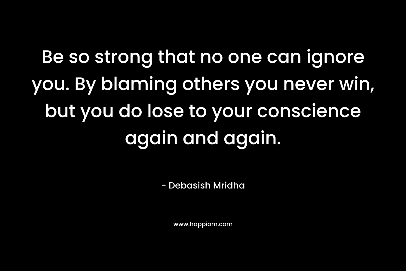 Be so strong that no one can ignore you. By blaming others you never win, but you do lose to your conscience again and again. – Debasish Mridha