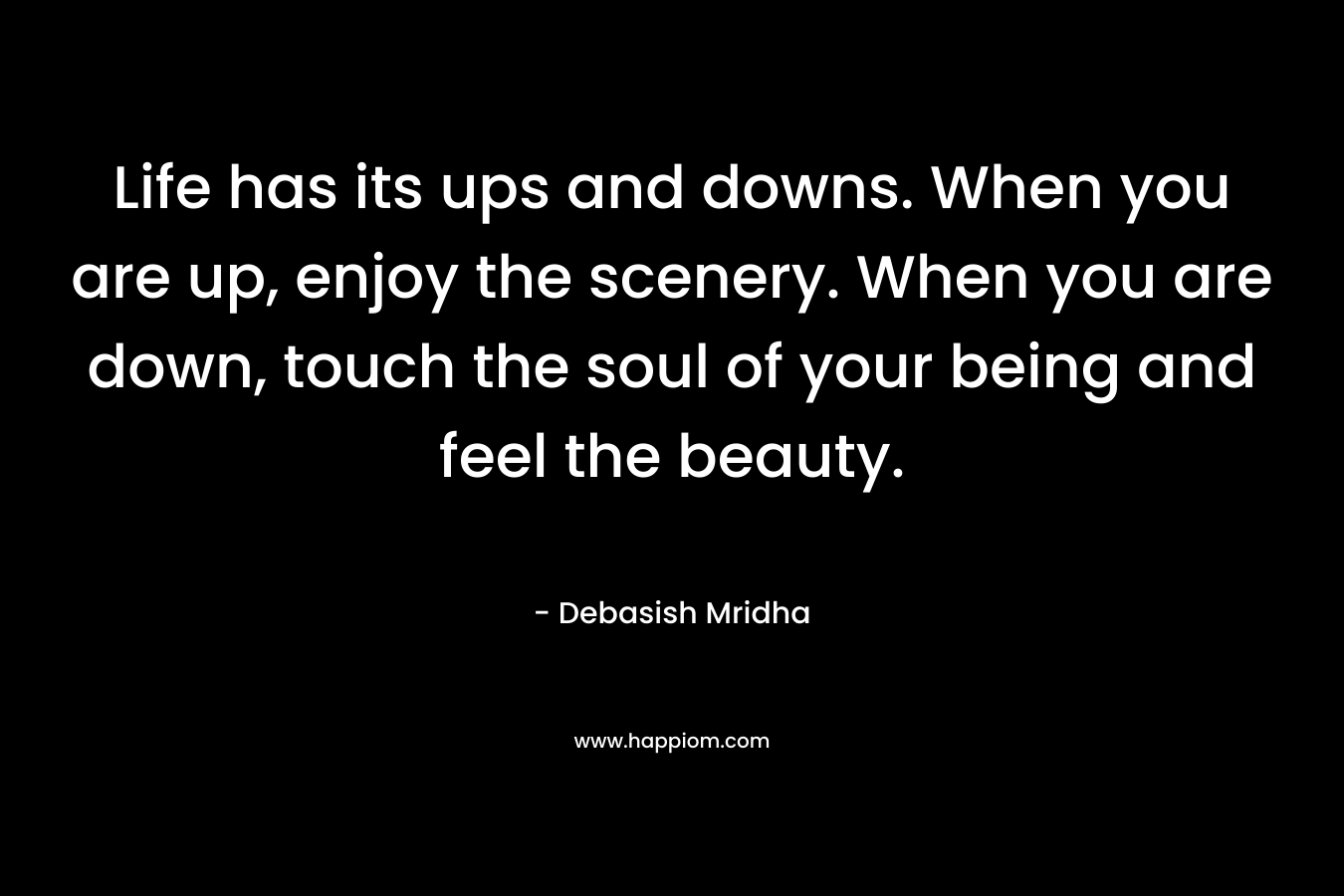 Life has its ups and downs. When you are up, enjoy the scenery. When you are down, touch the soul of your being and feel the beauty. – Debasish Mridha