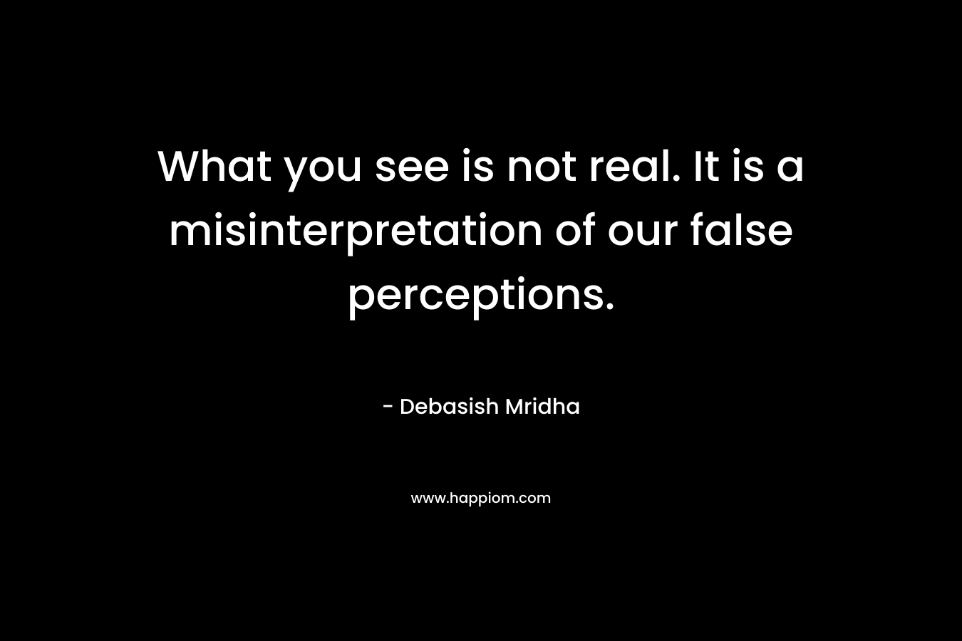 What you see is not real. It is a misinterpretation of our false perceptions. – Debasish Mridha