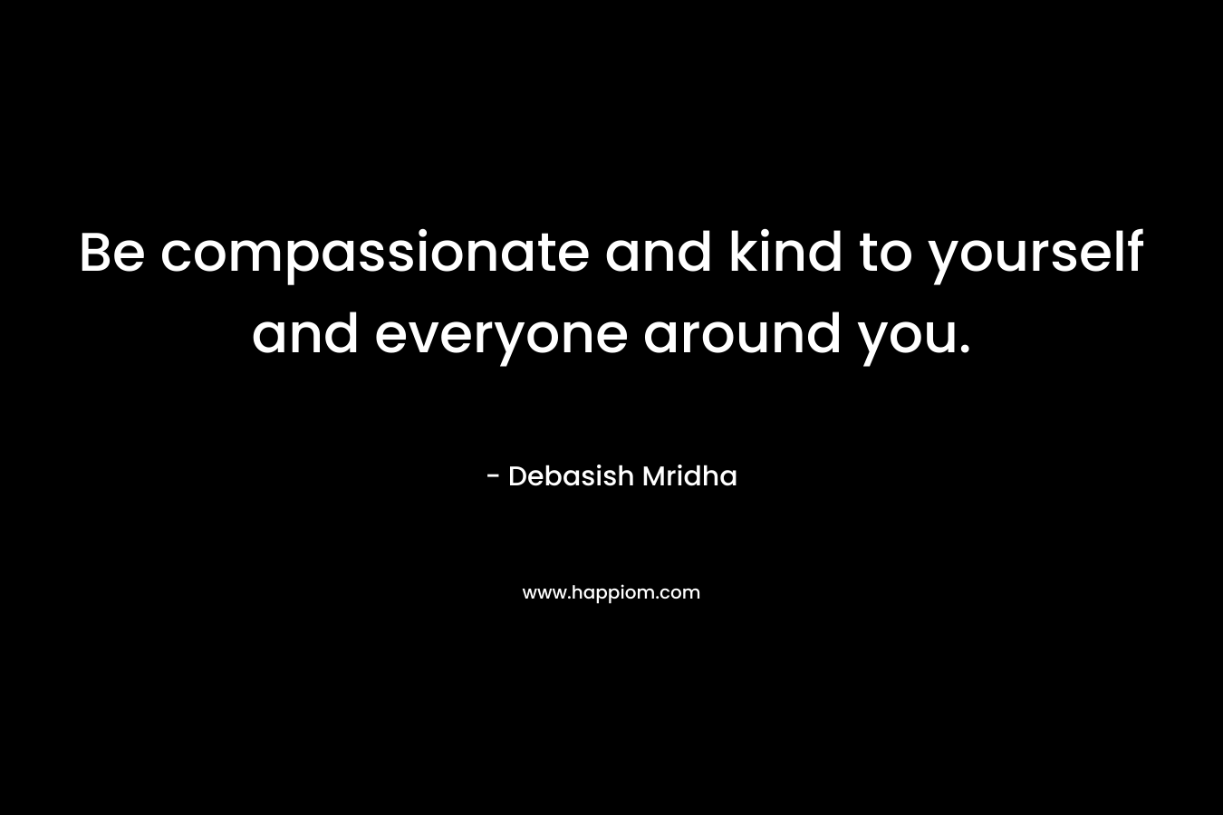 Be compassionate and kind to yourself and everyone around you. – Debasish Mridha