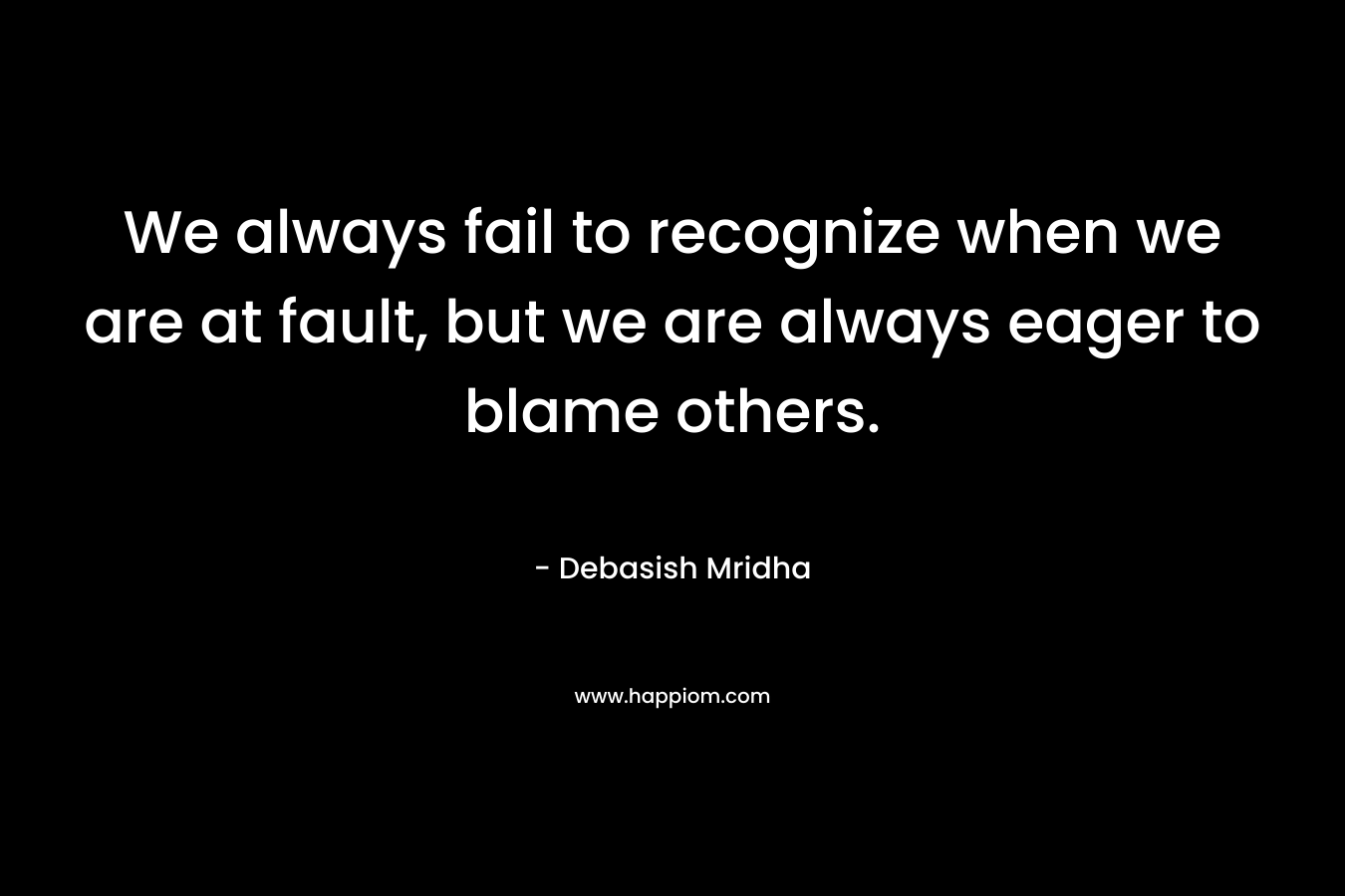 We always fail to recognize when we are at fault, but we are always eager to blame others. – Debasish Mridha