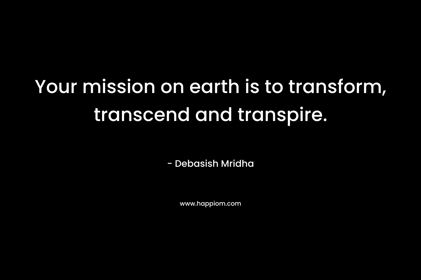 Your mission on earth is to transform, transcend and transpire. – Debasish Mridha