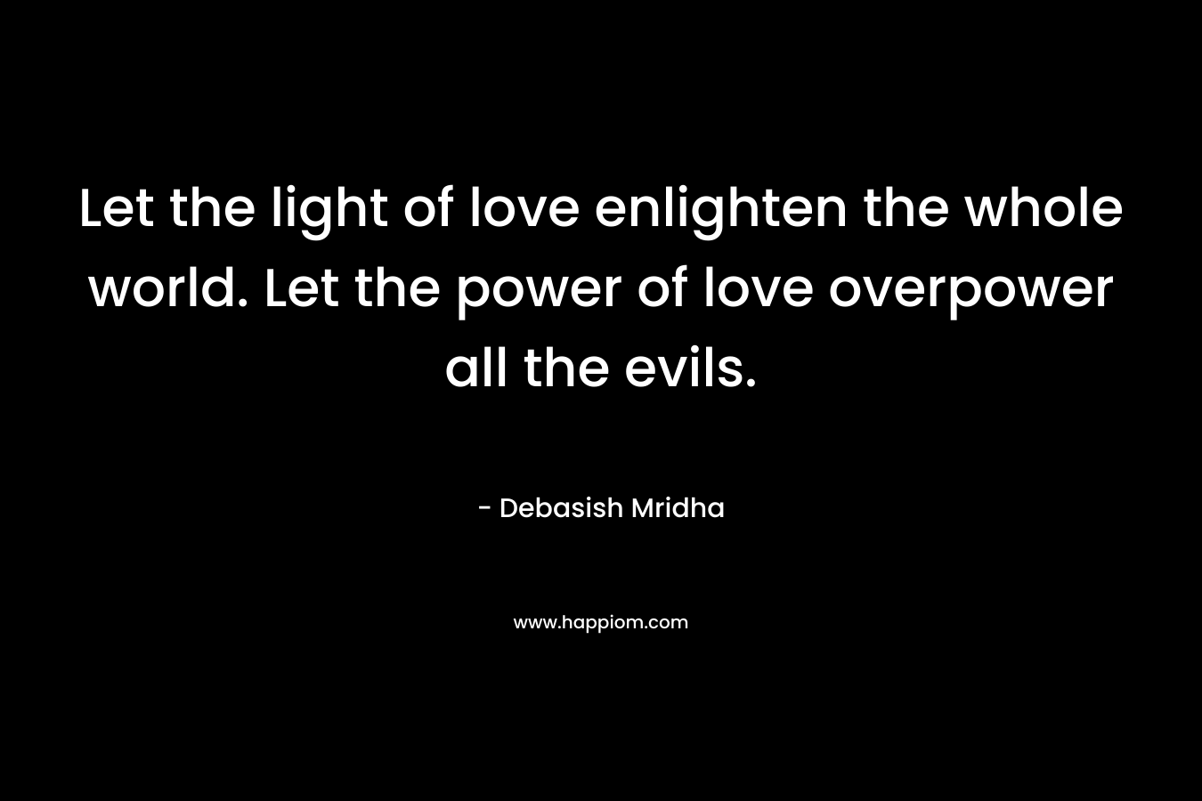 Let the light of love enlighten the whole world. Let the power of love overpower all the evils.