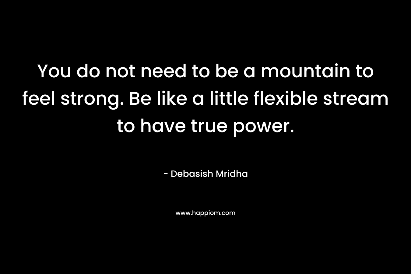 You do not need to be a mountain to feel strong. Be like a little flexible stream to have true power. – Debasish Mridha