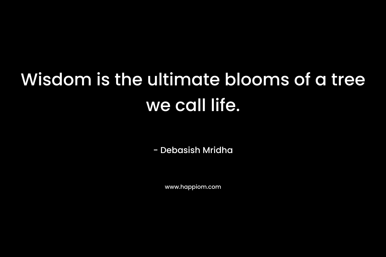 Wisdom is the ultimate blooms of a tree we call life. – Debasish Mridha