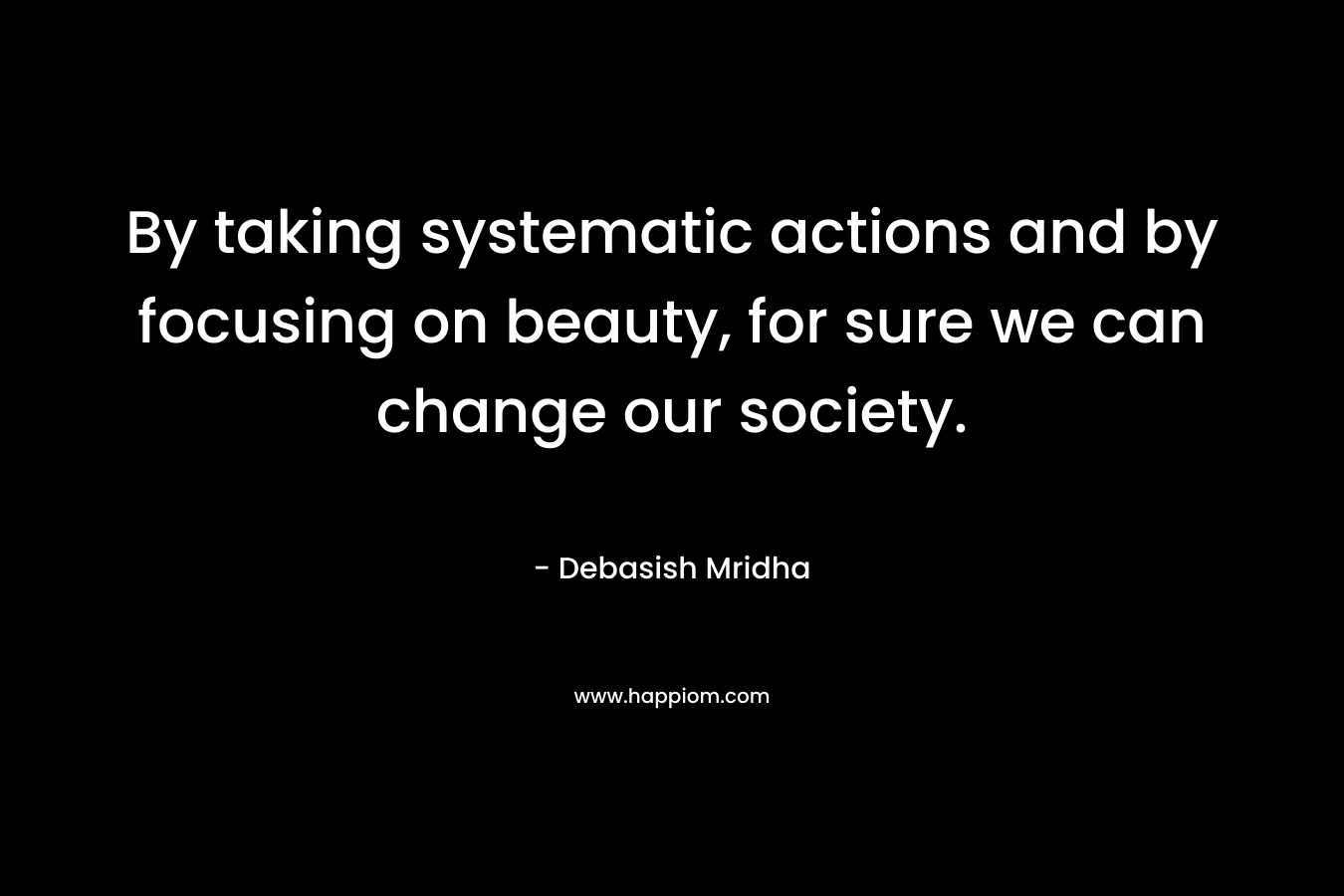 By taking systematic actions and by focusing on beauty, for sure we can change our society.