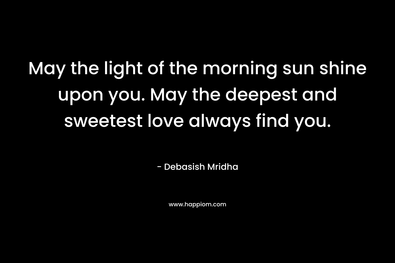 May the light of the morning sun shine upon you. May the deepest and sweetest love always find you. – Debasish Mridha