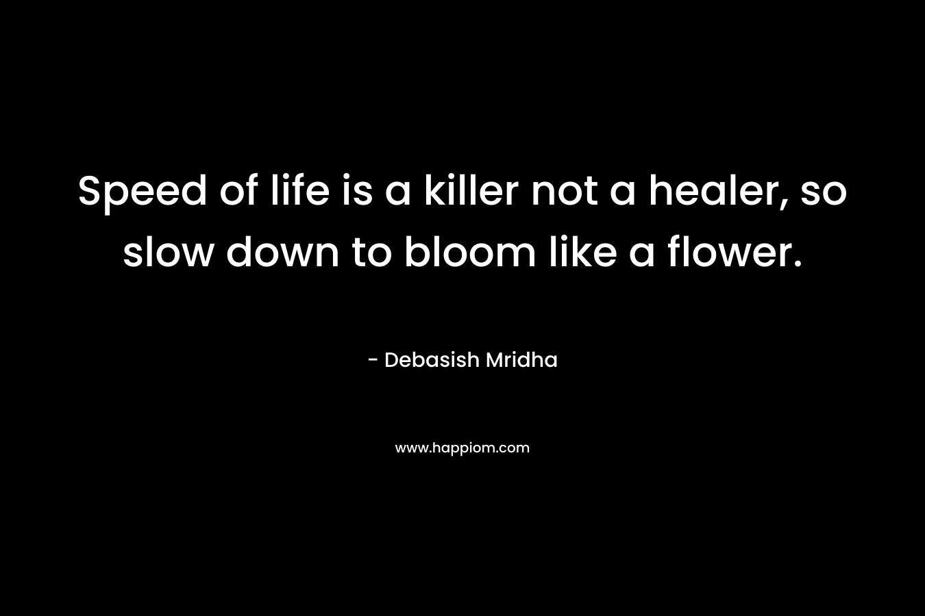 Speed of life is a killer not a healer, so slow down to bloom like a flower. – Debasish Mridha