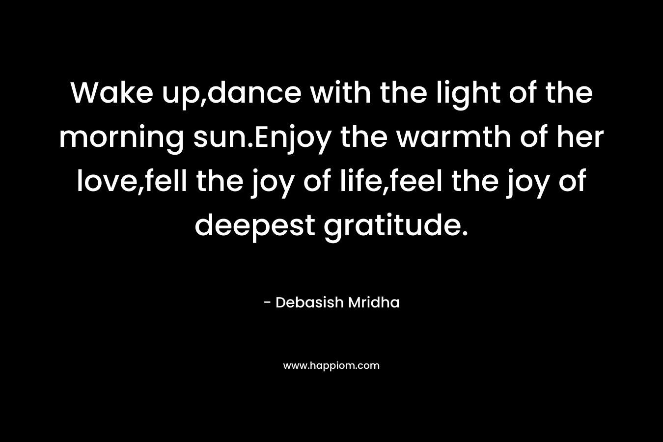 Wake up,dance with the light of the morning sun.Enjoy the warmth of her love,fell the joy of life,feel the joy of deepest gratitude. – Debasish Mridha