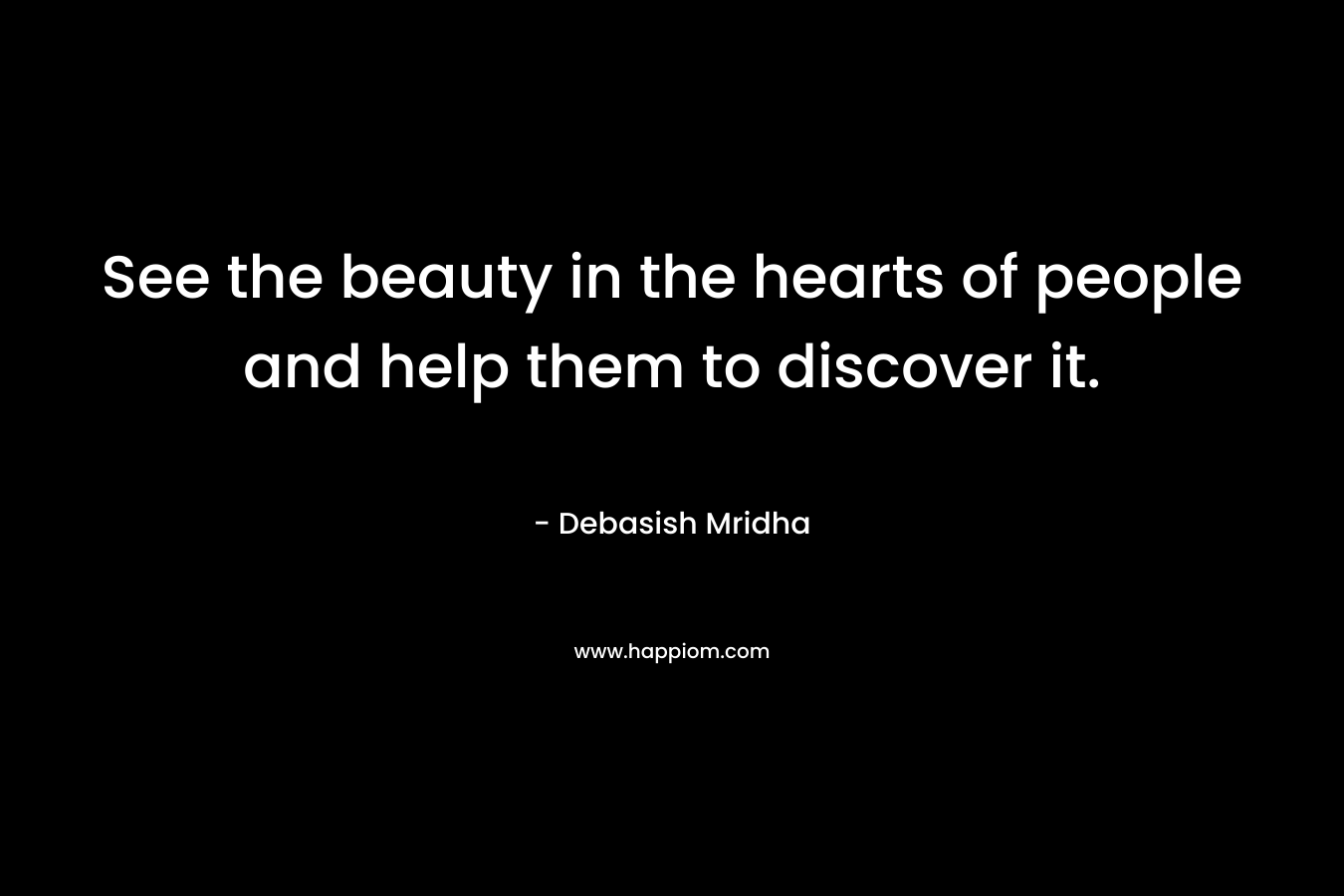 See the beauty in the hearts of people and help them to discover it.