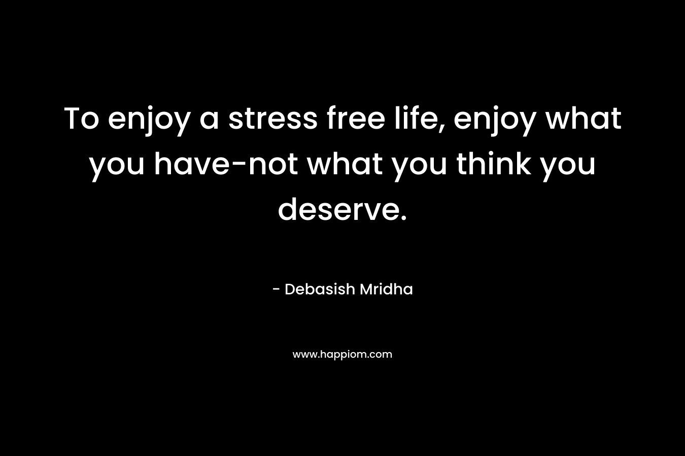 To enjoy a stress free life, enjoy what you have-not what you think you deserve. – Debasish Mridha