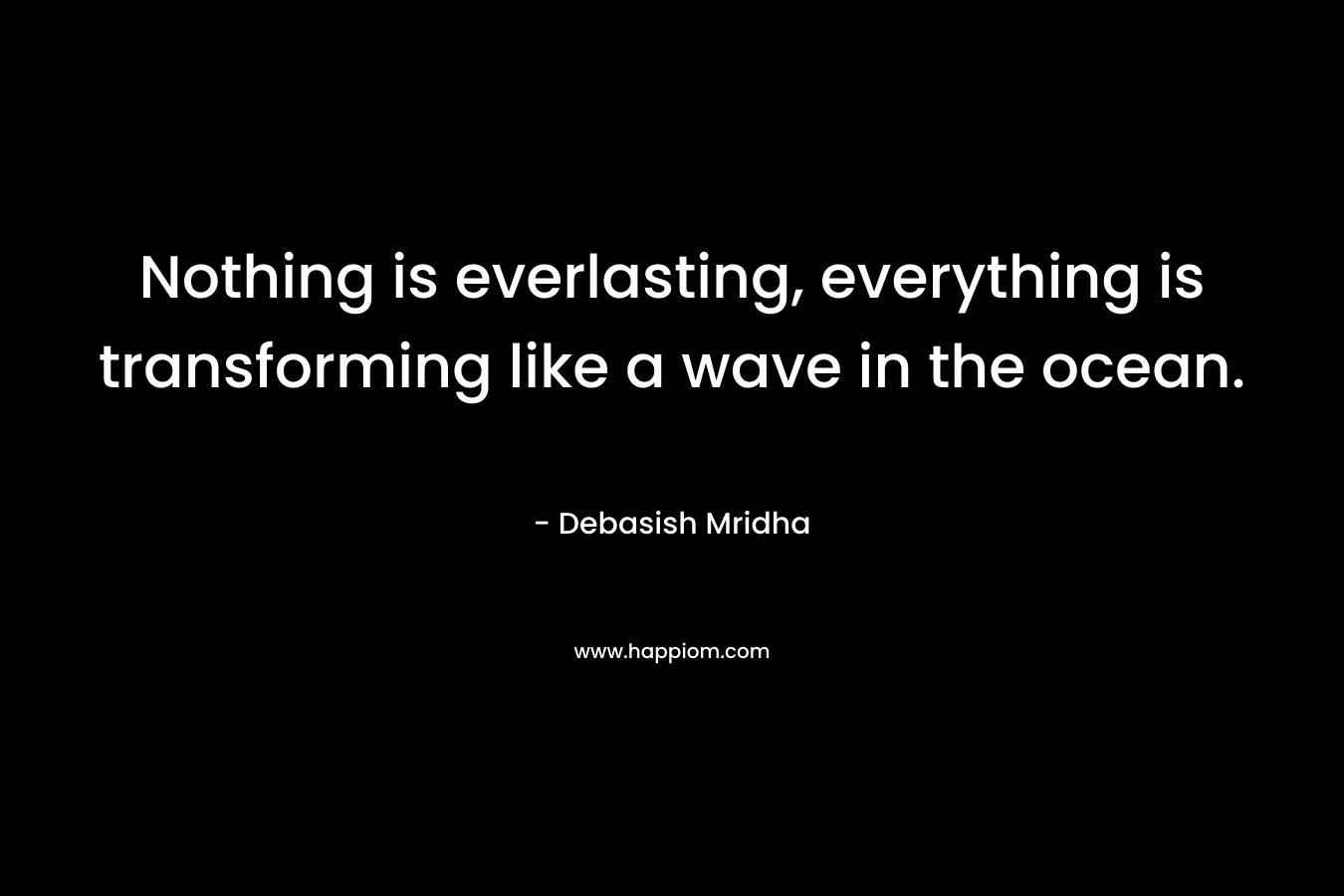 Nothing is everlasting, everything is transforming like a wave in the ocean. – Debasish Mridha