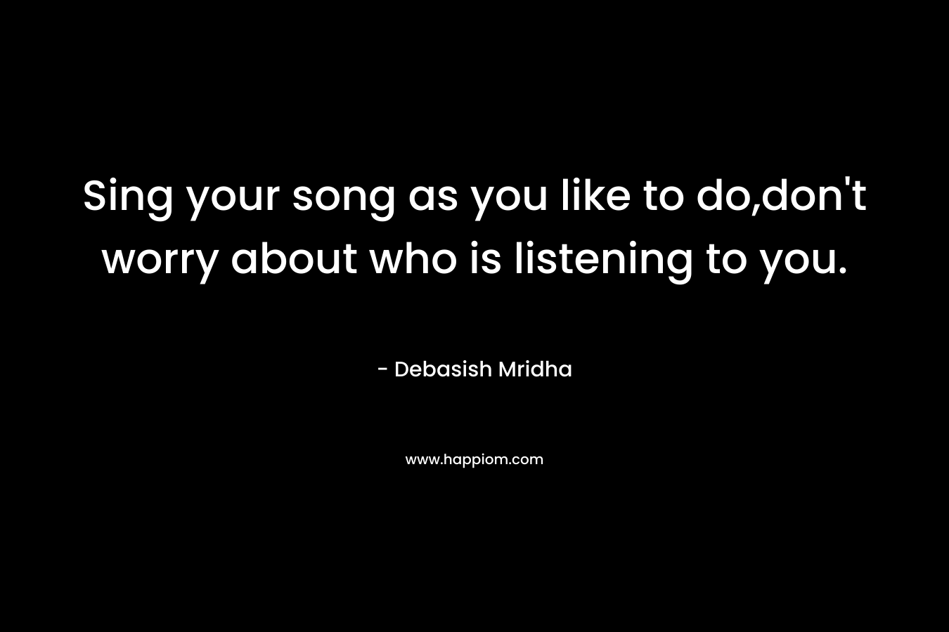 Sing your song as you like to do,don’t worry about who is listening to you. – Debasish Mridha