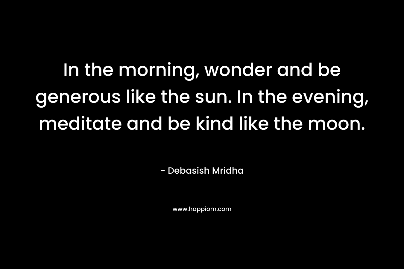 In the morning, wonder and be generous like the sun. In the evening, meditate and be kind like the moon. – Debasish Mridha