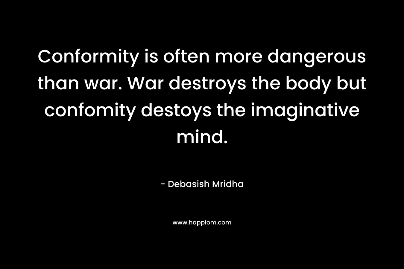 Conformity is often more dangerous than war. War destroys the body but confomity destoys the imaginative mind. – Debasish Mridha