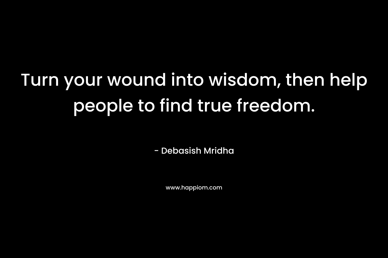 Turn your wound into wisdom, then help people to find true freedom. – Debasish Mridha