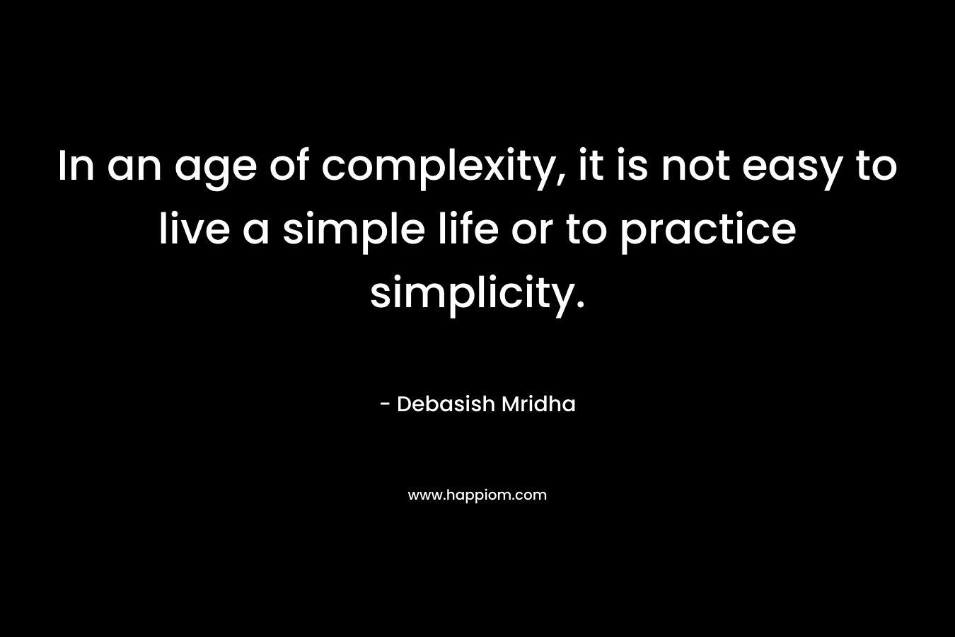 In an age of complexity, it is not easy to live a simple life or to practice simplicity. – Debasish Mridha