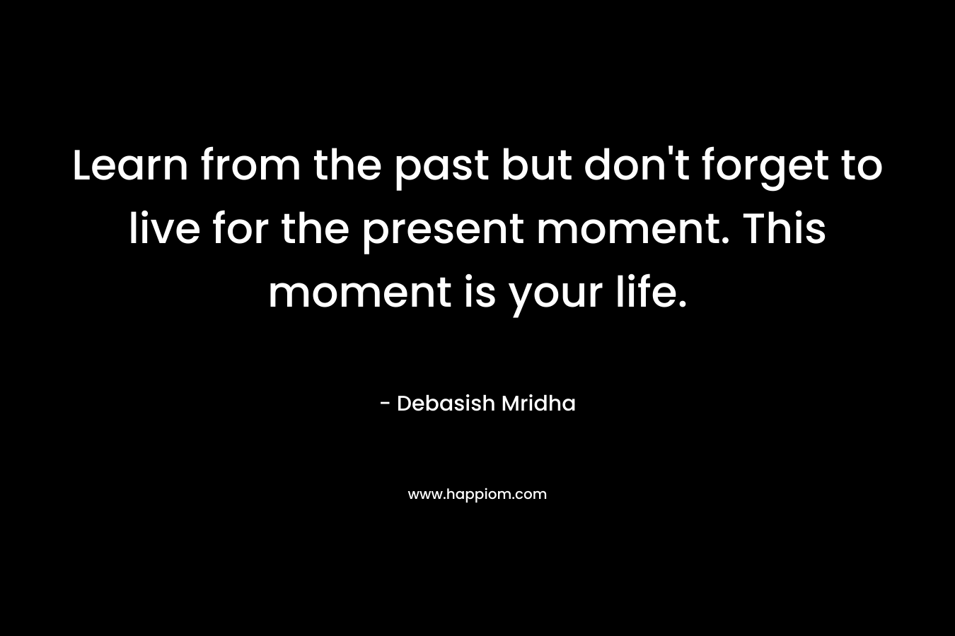 Learn from the past but don’t forget to live for the present moment. This moment is your life. – Debasish Mridha