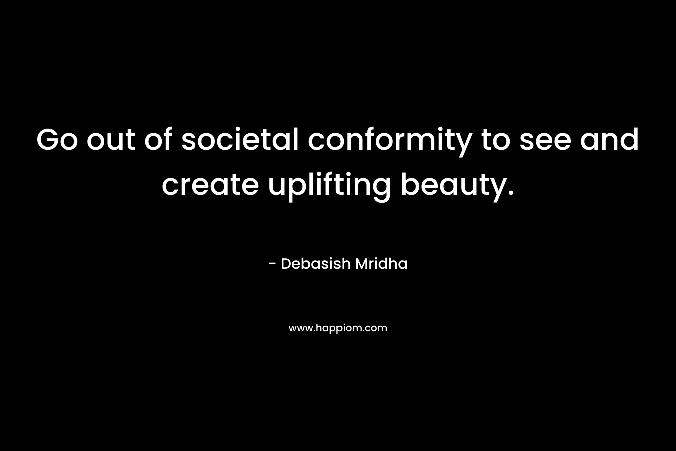 Go out of societal conformity to see and create uplifting beauty.