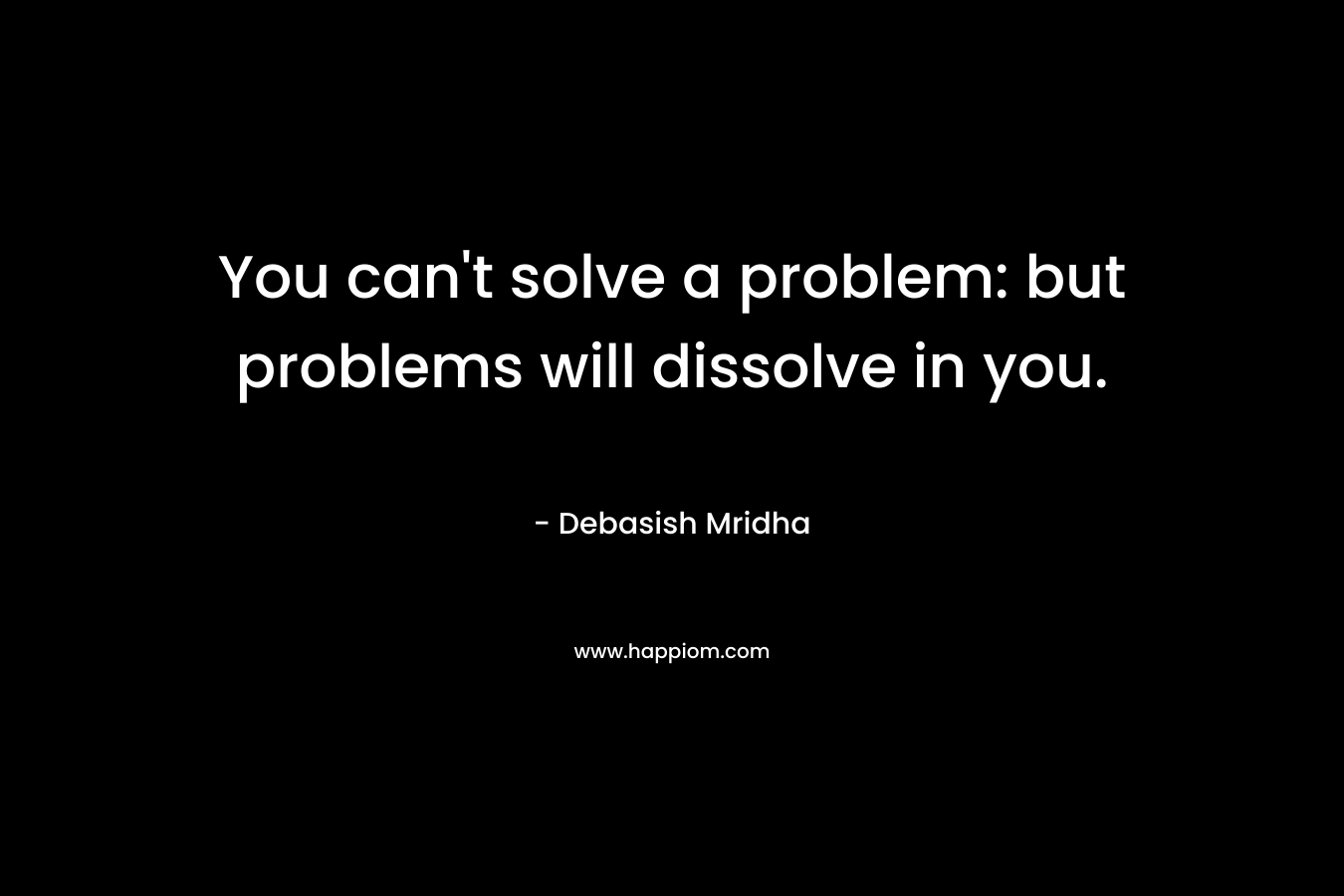 You can't solve a problem: but problems will dissolve in you.