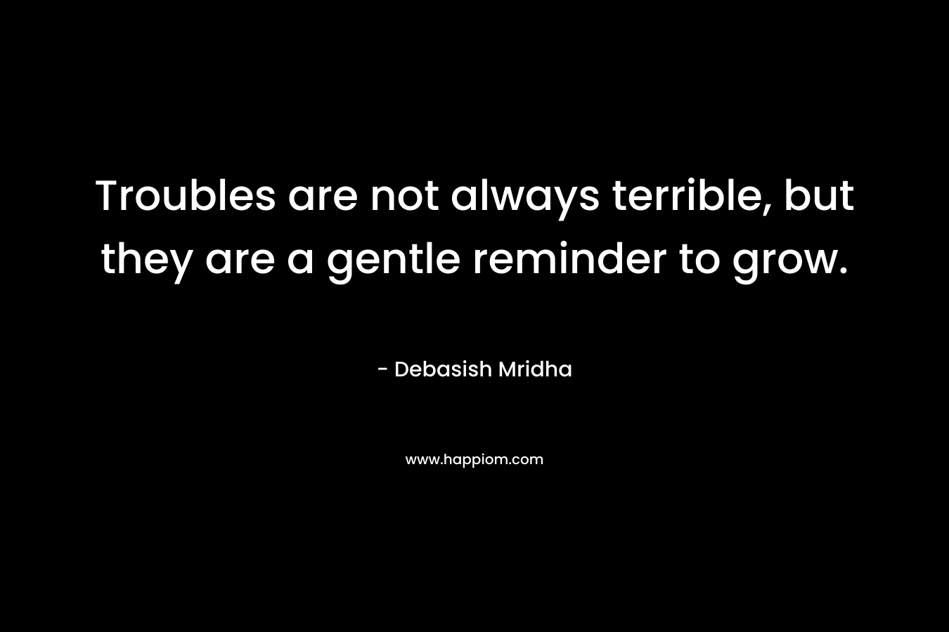 Troubles are not always terrible, but they are a gentle reminder to grow. – Debasish Mridha