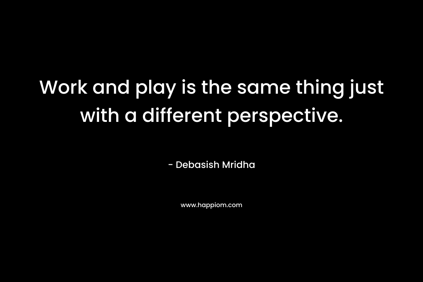 Work and play is the same thing just with a different perspective.