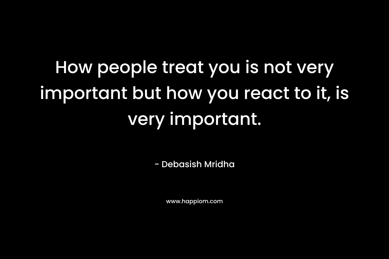 How people treat you is not very important but how you react to it, is very important. – Debasish Mridha