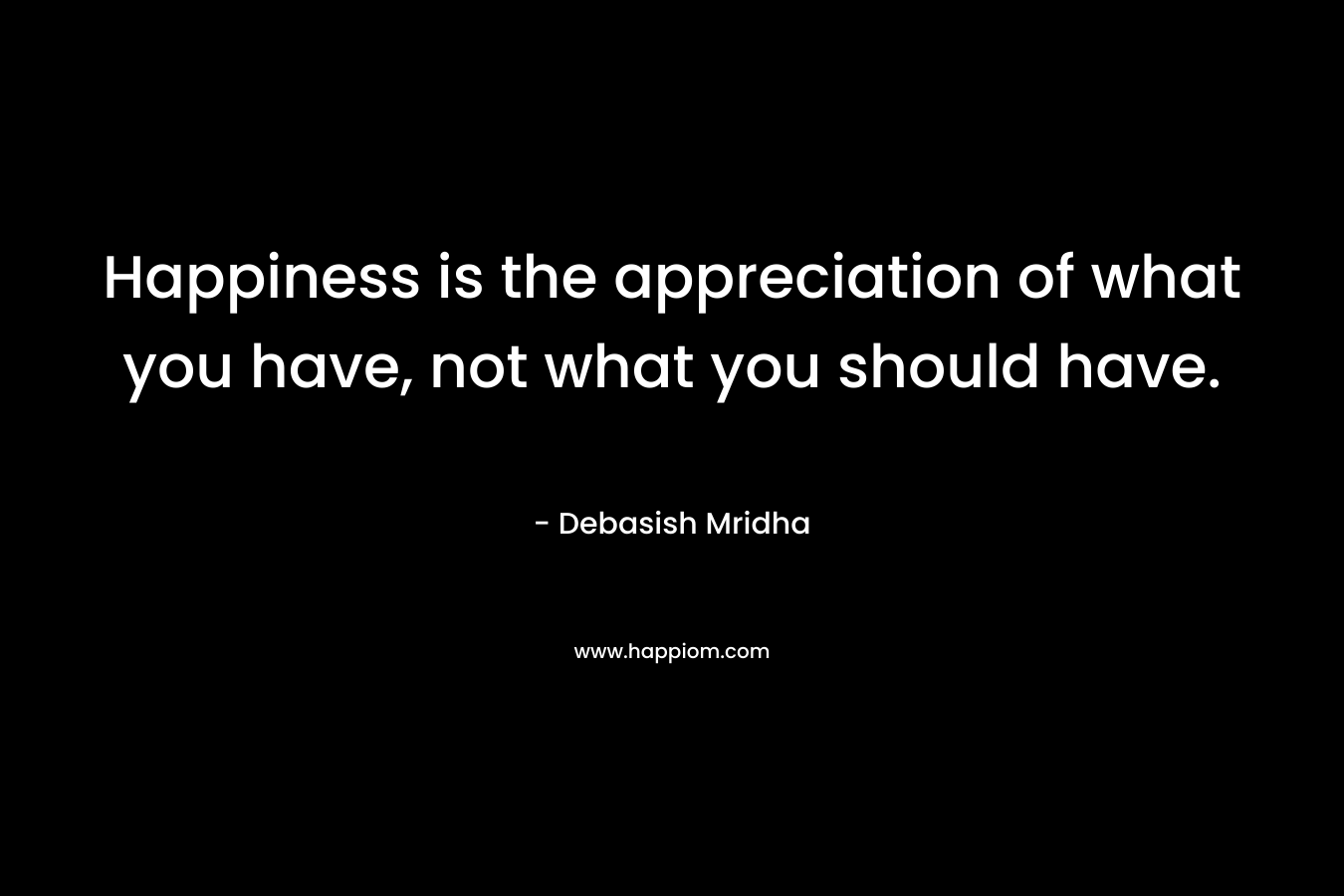 Happiness is the appreciation of what you have, not what you should have. – Debasish Mridha