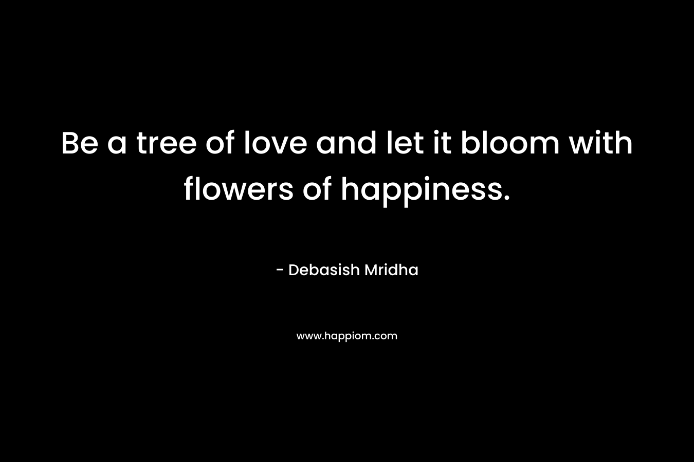Be a tree of love and let it bloom with flowers of happiness. – Debasish Mridha