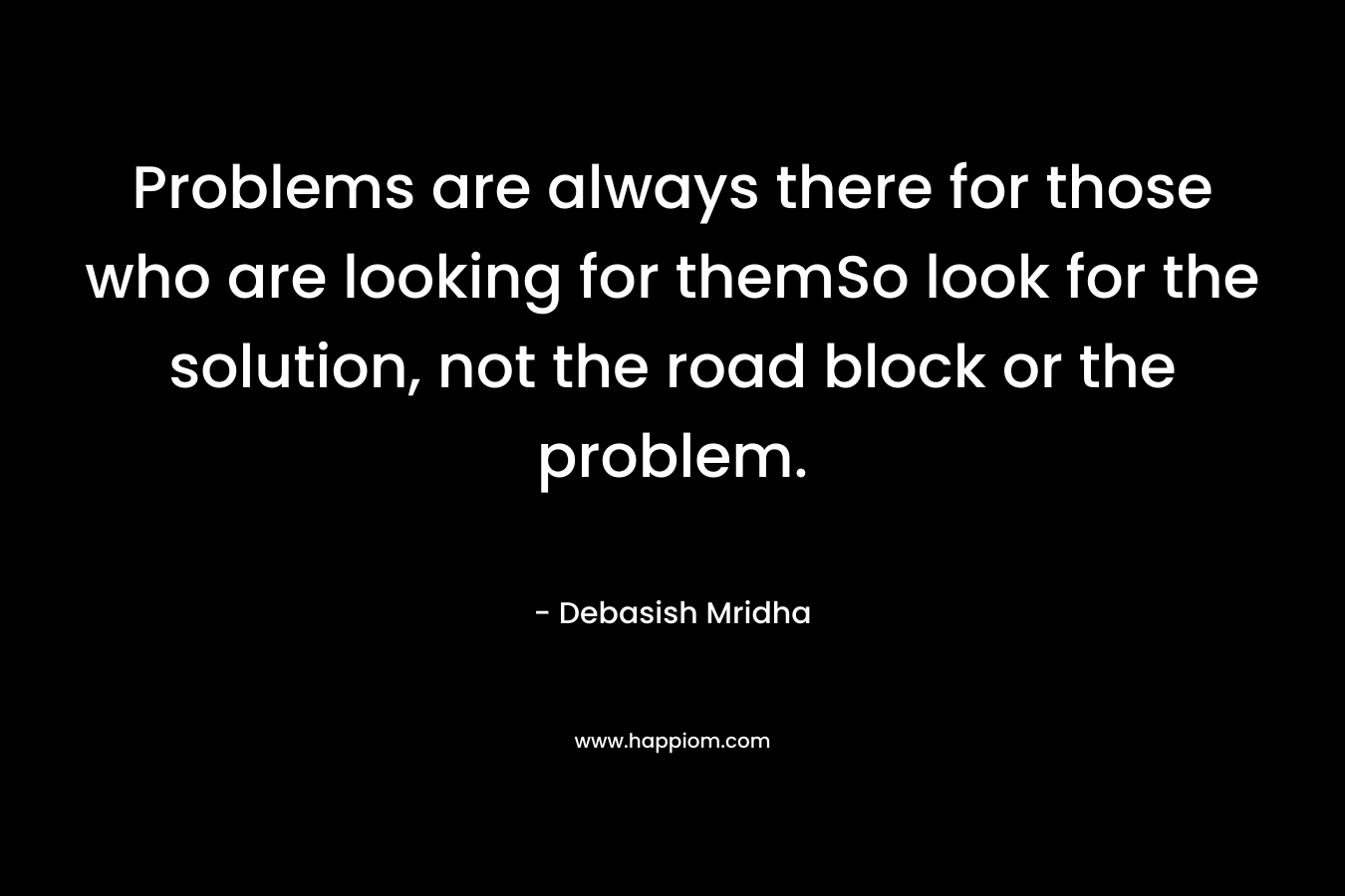 Problems are always there for those who are looking for themSo look for the solution, not the road block or the problem. – Debasish Mridha