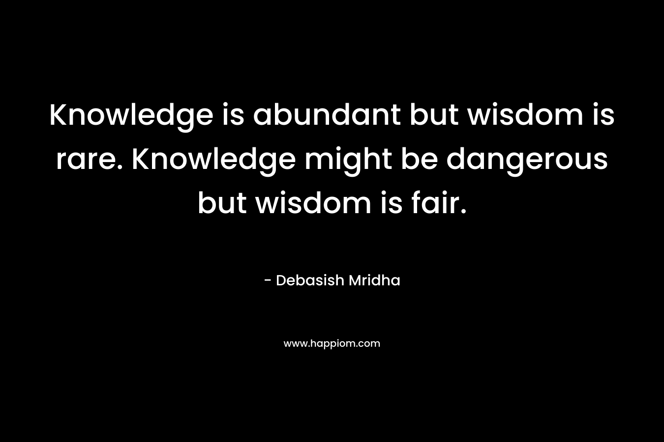 Knowledge is abundant but wisdom is rare. Knowledge might be dangerous but wisdom is fair. – Debasish Mridha