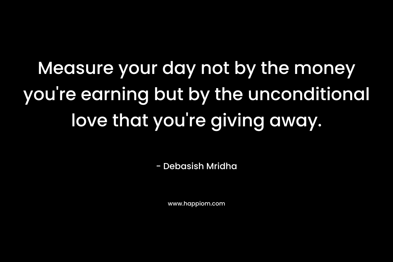 Measure your day not by the money you're earning but by the unconditional love that you're giving away.