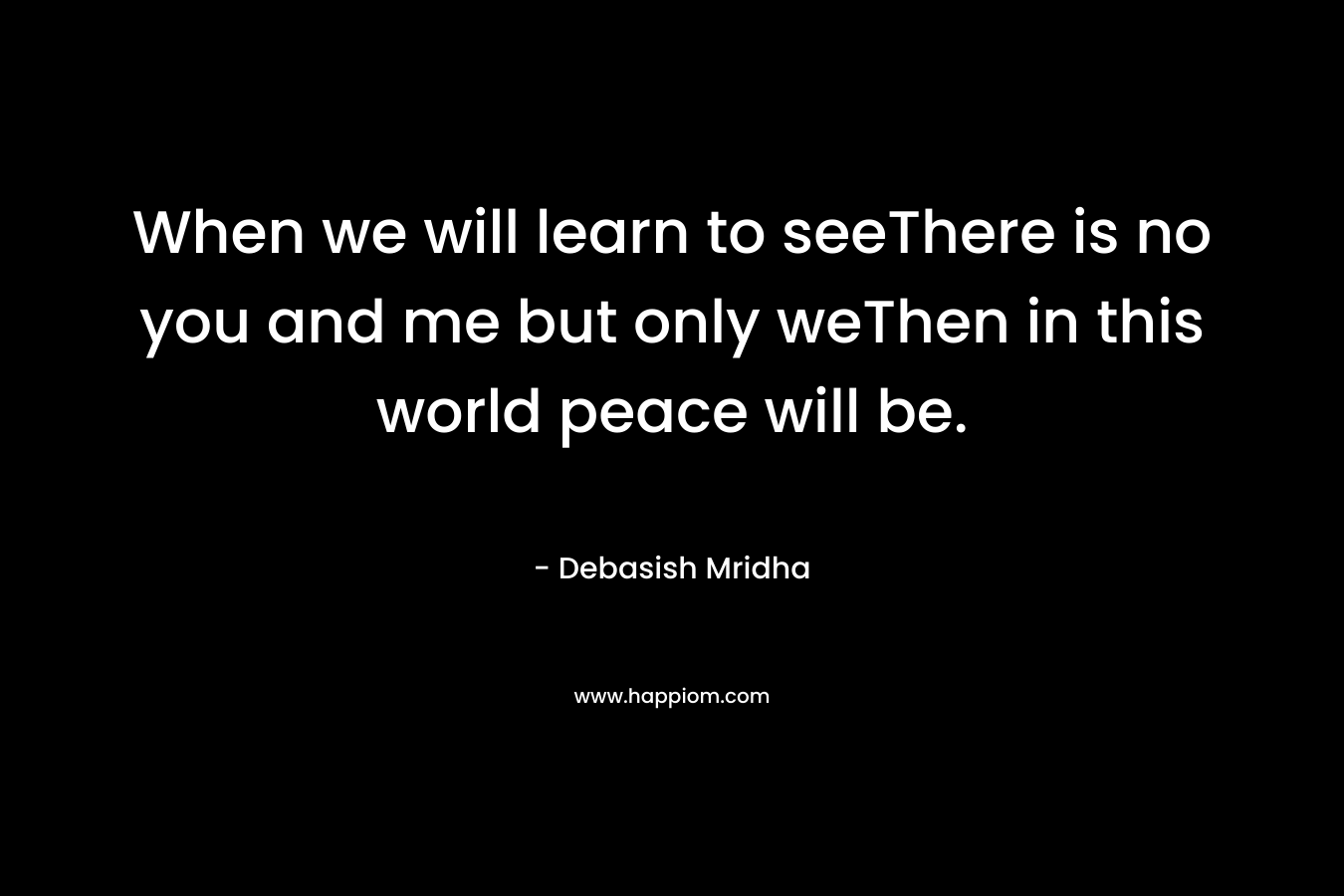 When we will learn to seeThere is no you and me but only weThen in this world peace will be. – Debasish Mridha