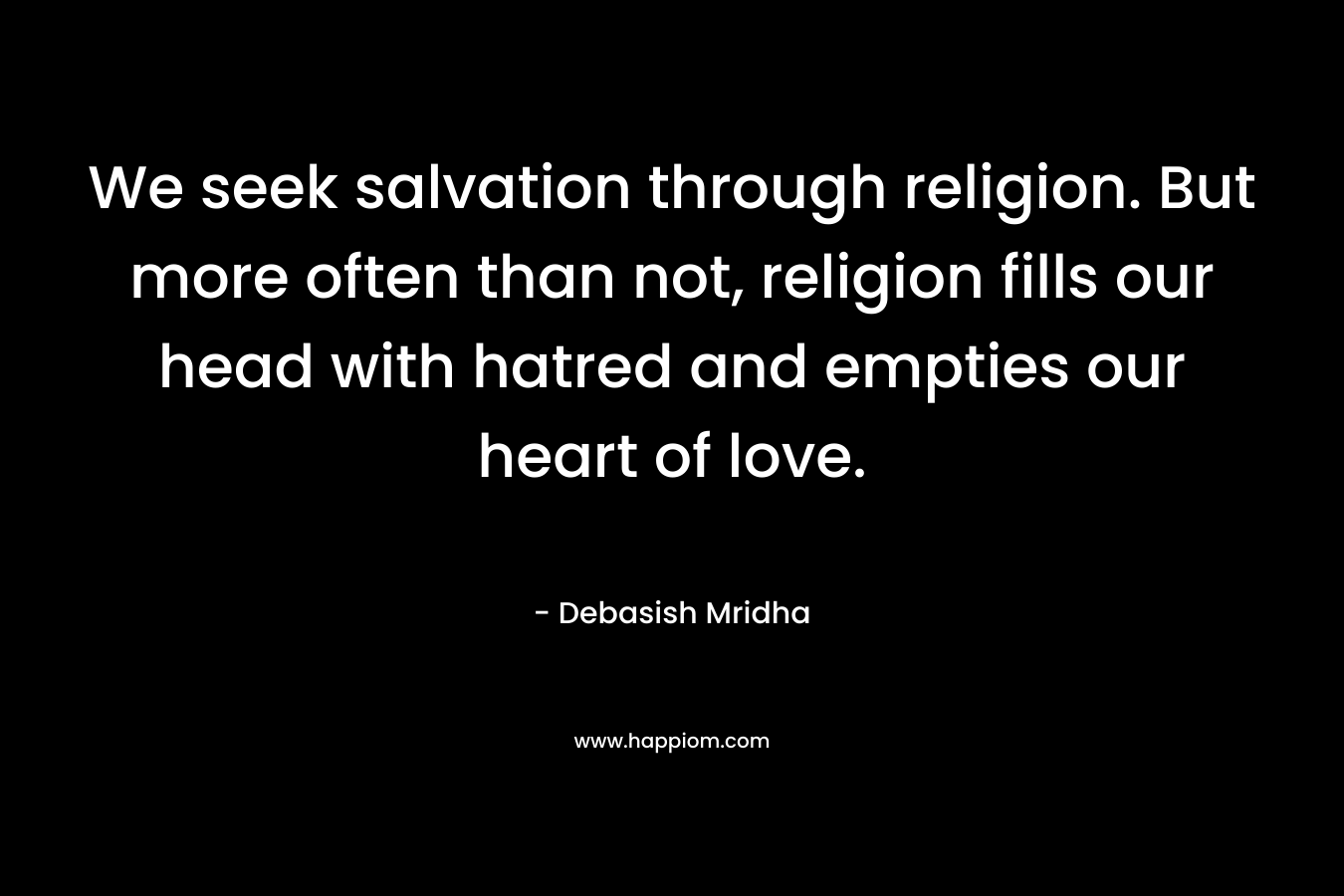 We seek salvation through religion. But more often than not, religion fills our head with hatred and empties our heart of love. – Debasish Mridha