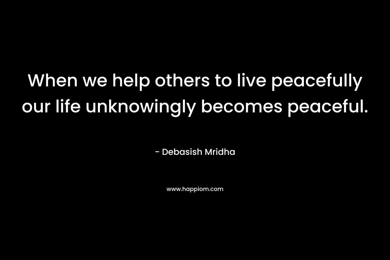 When we help others to live peacefully our life unknowingly becomes peaceful.