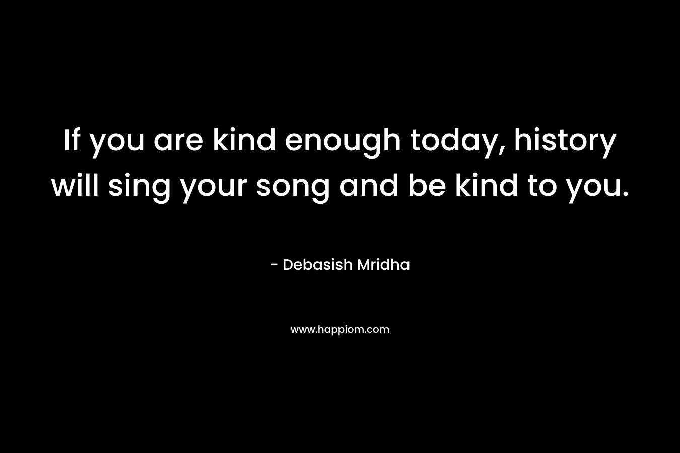 If you are kind enough today, history will sing your song and be kind to you. – Debasish Mridha