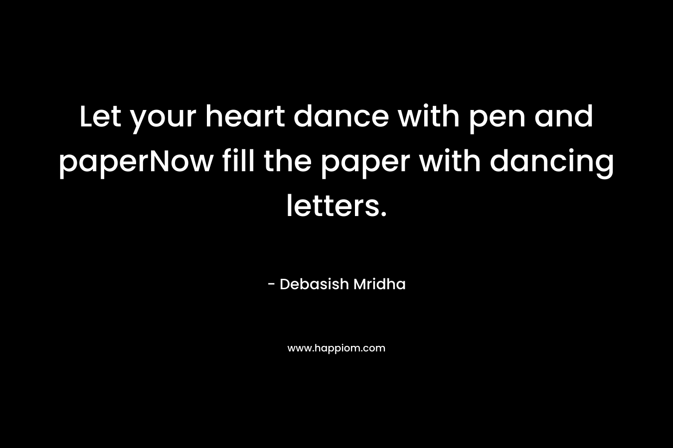Let your heart dance with pen and paperNow fill the paper with dancing letters. – Debasish Mridha