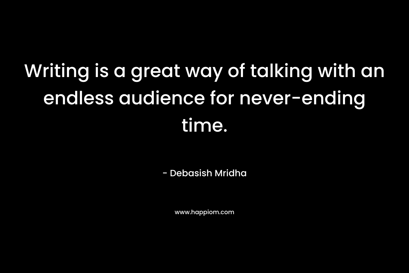 Writing is a great way of talking with an endless audience for never-ending time. – Debasish Mridha