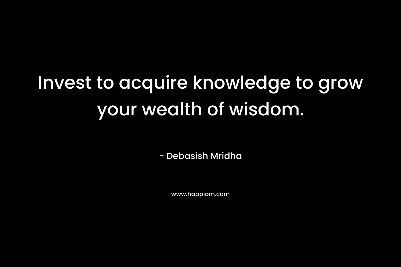 Invest to acquire knowledge to grow your wealth of wisdom. – Debasish Mridha
